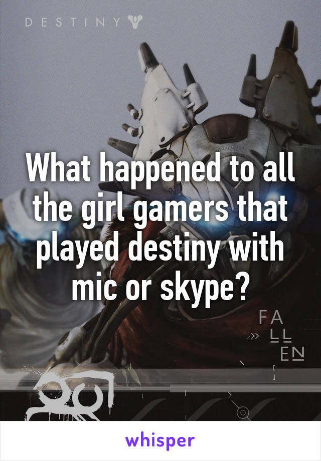 What happened to all the girl gamers that played destiny with mic or skype?