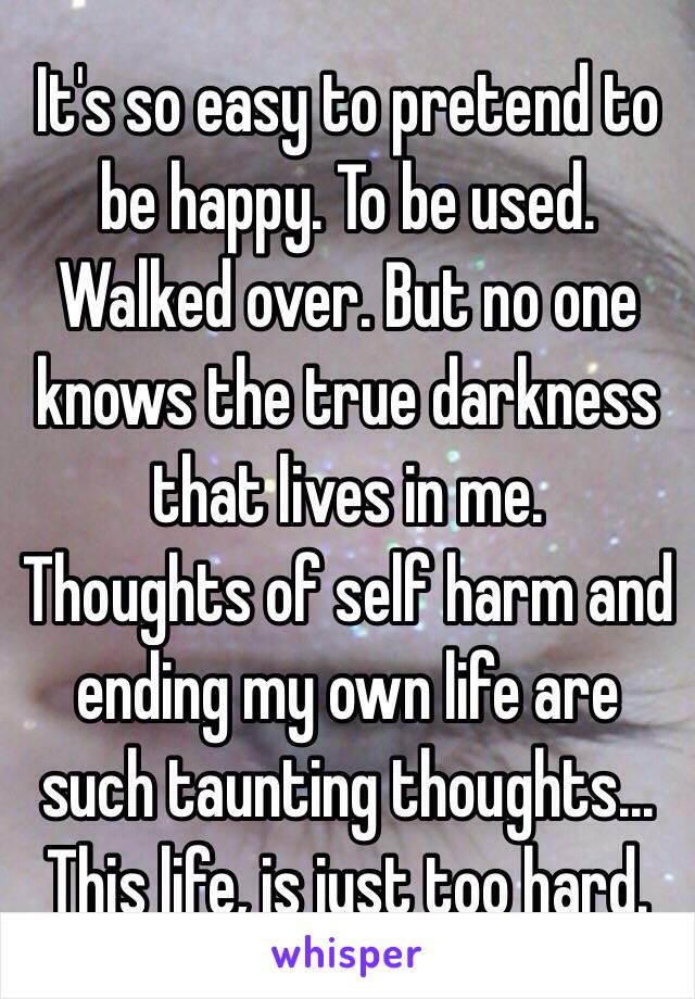 It's so easy to pretend to be happy. To be used. Walked over. But no one knows the true darkness that lives in me. 
Thoughts of self harm and ending my own life are such taunting thoughts...
This life, is just too hard. 