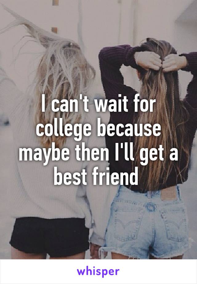 I can't wait for college because maybe then I'll get a best friend 