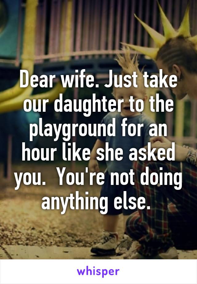 Dear wife. Just take our daughter to the playground for an hour like she asked you.  You're not doing anything else. 