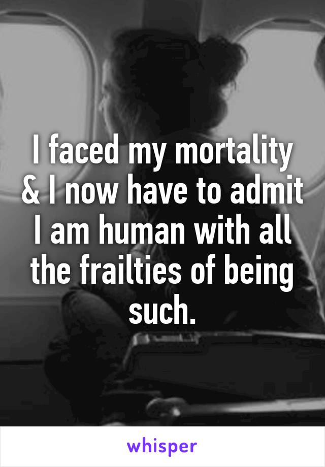 I faced my mortality & I now have to admit I am human with all the frailties of being such.