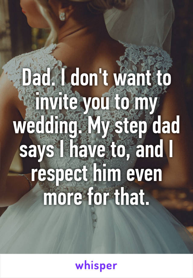 Dad. I don't want to invite you to my wedding. My step dad says I have to, and I respect him even more for that.