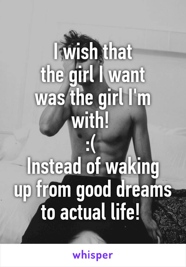 I wish that
 the girl I want 
was the girl I'm with! 
:( 
Instead of waking up from good dreams to actual life! 
