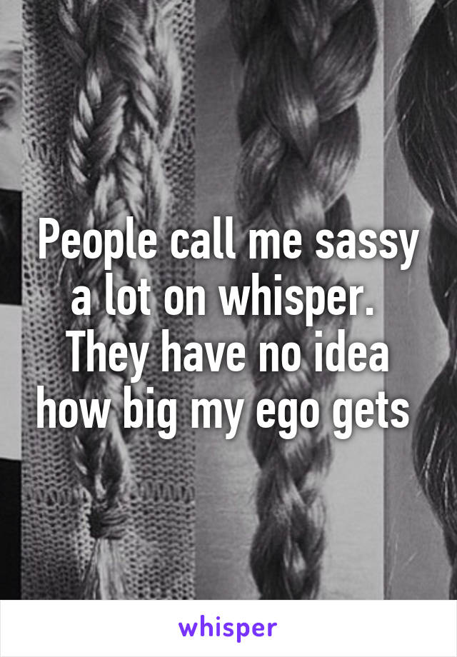 People call me sassy a lot on whisper. 
They have no idea how big my ego gets 
