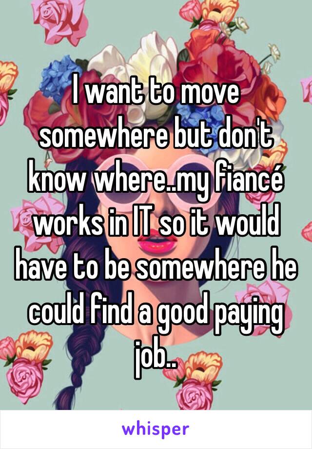 I want to move somewhere but don't know where..my fiancé works in IT so it would have to be somewhere he could find a good paying job..