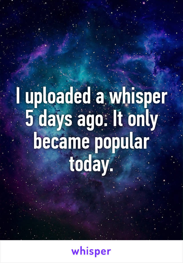 I uploaded a whisper 5 days ago. It only became popular today.