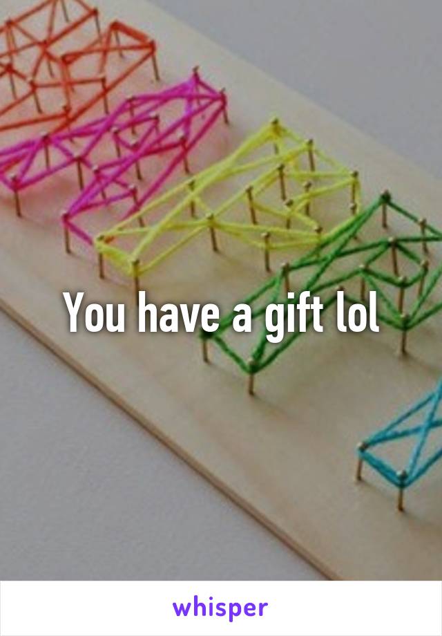 You have a gift lol