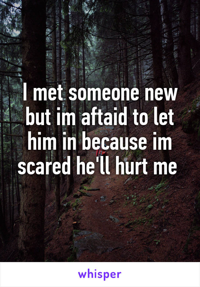 I met someone new but im aftaid to let him in because im scared he'll hurt me 
