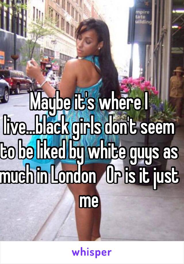 Maybe it's where I live...black girls don't seem to be liked by white guys as much in London   Or is it just me
