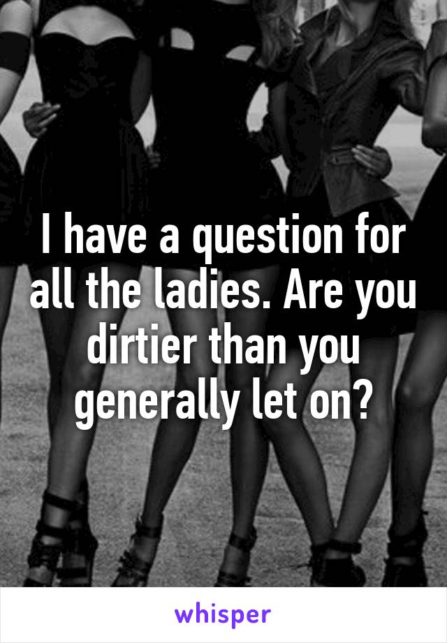 I have a question for all the ladies. Are you dirtier than you generally let on?