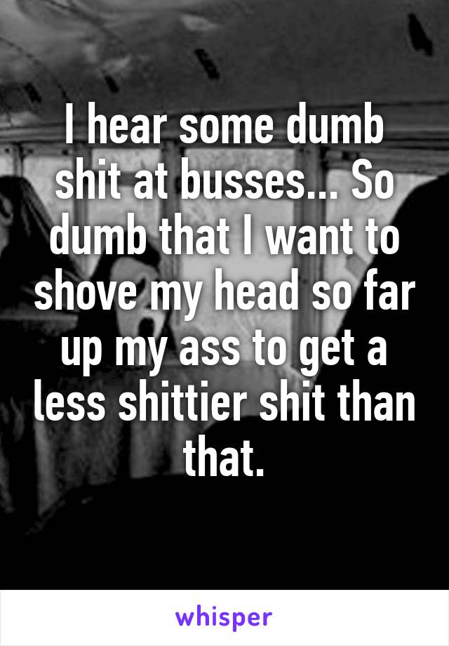 I hear some dumb shit at busses... So dumb that I want to shove my head so far up my ass to get a less shittier shit than that.
