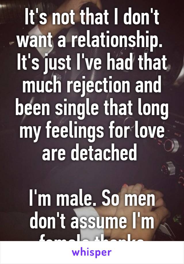 It's not that I don't want a relationship.  It's just I've had that much rejection and been single that long my feelings for love are detached 

I'm male. So men don't assume I'm female thanks