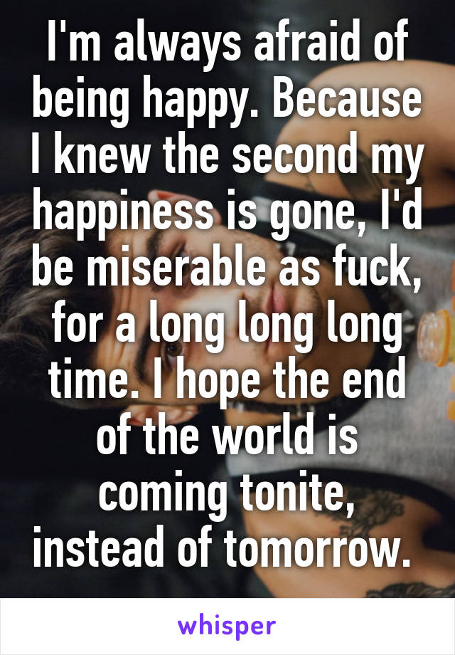 I'm always afraid of being happy. Because I knew the second my happiness is gone, I'd be miserable as fuck, for a long long long time. I hope the end of the world is coming tonite, instead of tomorrow.  