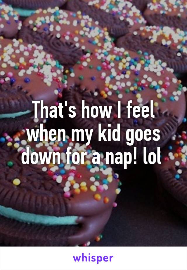 That's how I feel when my kid goes down for a nap! lol 