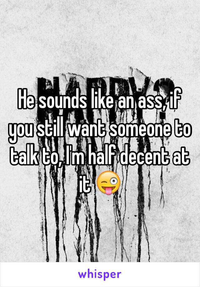 He sounds like an ass, if you still want someone to talk to, I'm half decent at it 😜