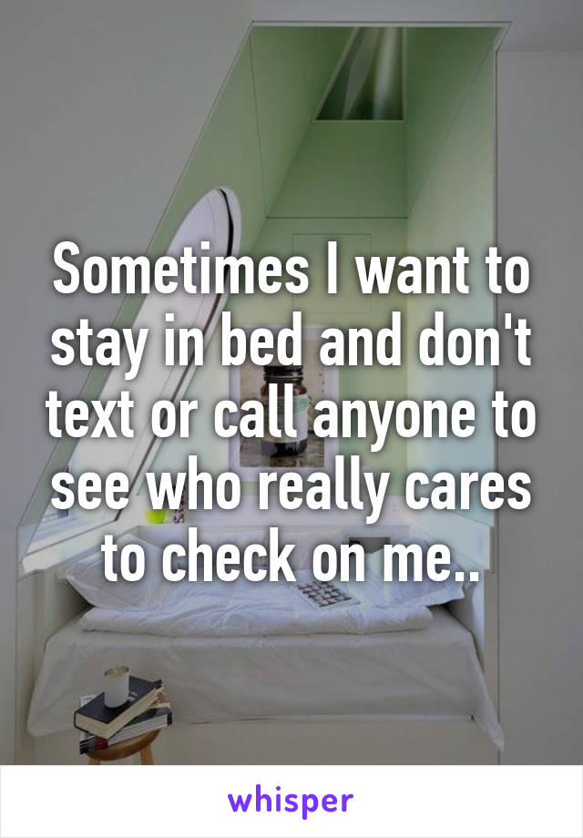 Sometimes I want to stay in bed and don't text or call anyone to see who really cares to check on me..
