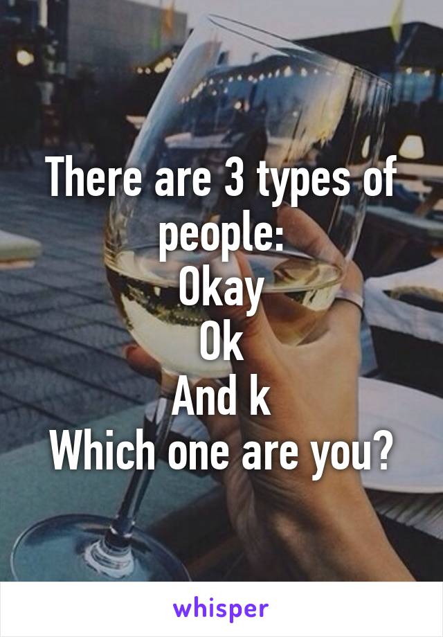 There are 3 types of people:
Okay
Ok
And k
Which one are you?