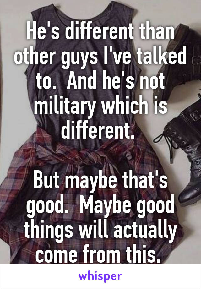 He's different than other guys I've talked to.  And he's not military which is different. 

But maybe that's good.  Maybe good things will actually come from this. 