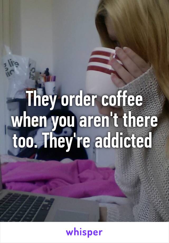 They order coffee when you aren't there too. They're addicted 
