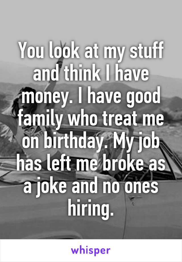 You look at my stuff and think I have money. I have good family who treat me on birthday. My job has left me broke as a joke and no ones hiring.