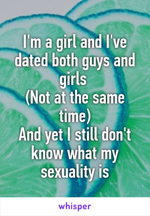 I'm a girl and I've dated both guys and girls 
(Not at the same time)
And yet I still don't know what my sexuality is