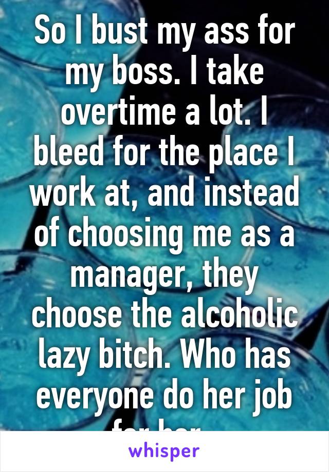 So I bust my ass for my boss. I take overtime a lot. I bleed for the place I work at, and instead of choosing me as a manager, they choose the alcoholic lazy bitch. Who has everyone do her job for her. 