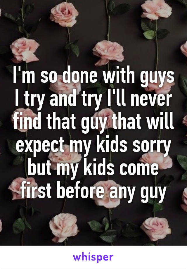 I'm so done with guys I try and try I'll never find that guy that will expect my kids sorry but my kids come first before any guy