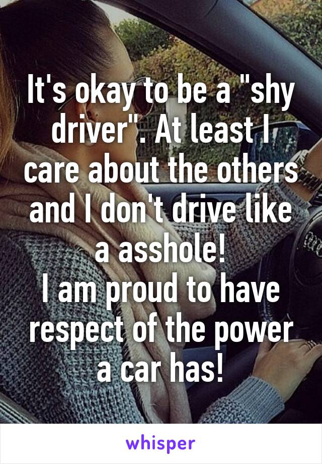 It's okay to be a "shy driver". At least I care about the others and I don't drive like a asshole!
I am proud to have respect of the power a car has!