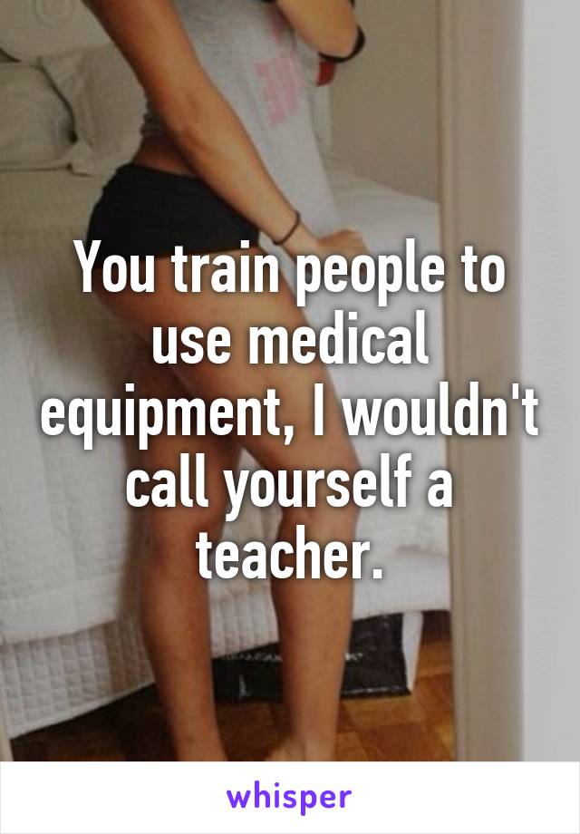 You train people to use medical equipment, I wouldn't call yourself a teacher.