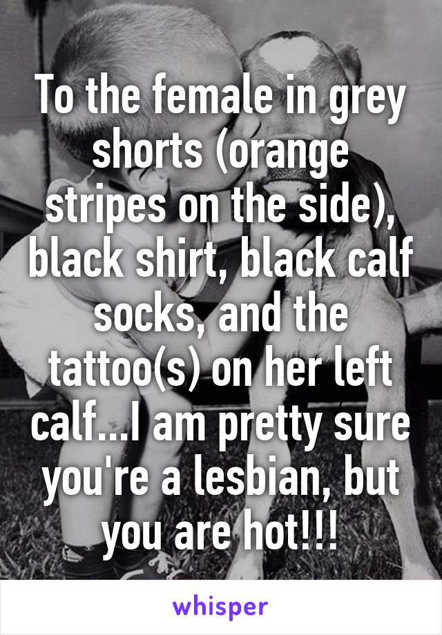 To the female in grey shorts (orange stripes on the side), black shirt, black calf socks, and the tattoo(s) on her left calf...I am pretty sure you're a lesbian, but you are hot!!!