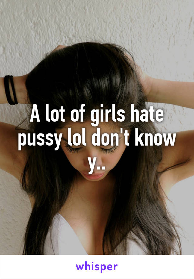 A lot of girls hate pussy lol don't know y..