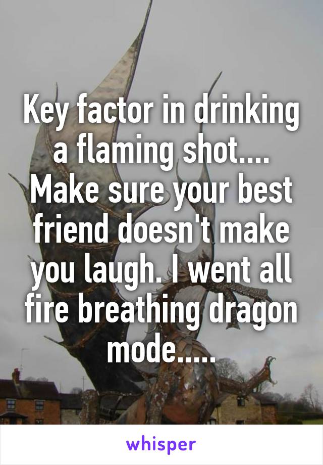 Key factor in drinking a flaming shot.... Make sure your best friend doesn't make you laugh. I went all fire breathing dragon mode.....