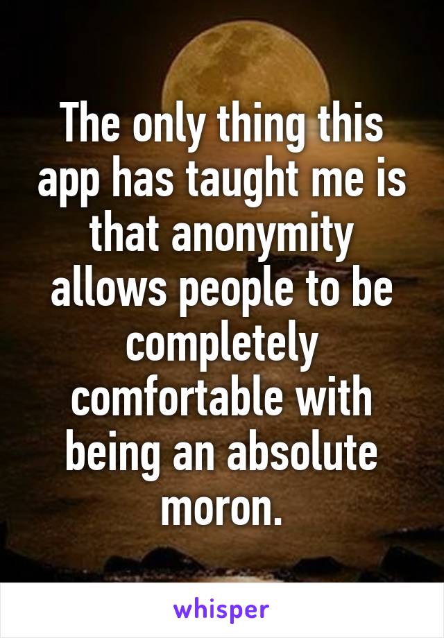The only thing this app has taught me is that anonymity allows people to be completely comfortable with being an absolute moron.