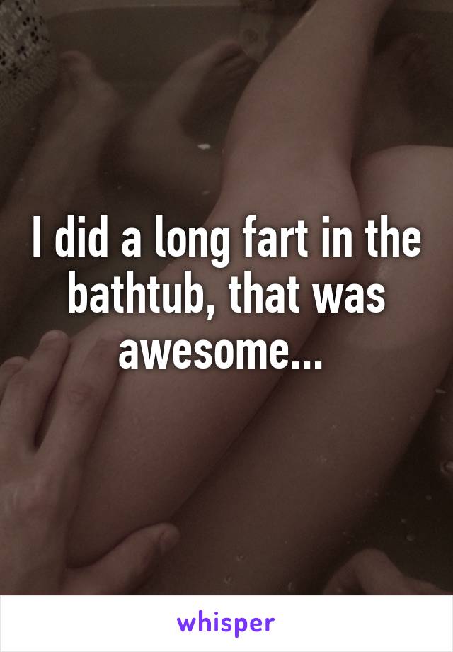 I did a long fart in the bathtub, that was awesome... 
