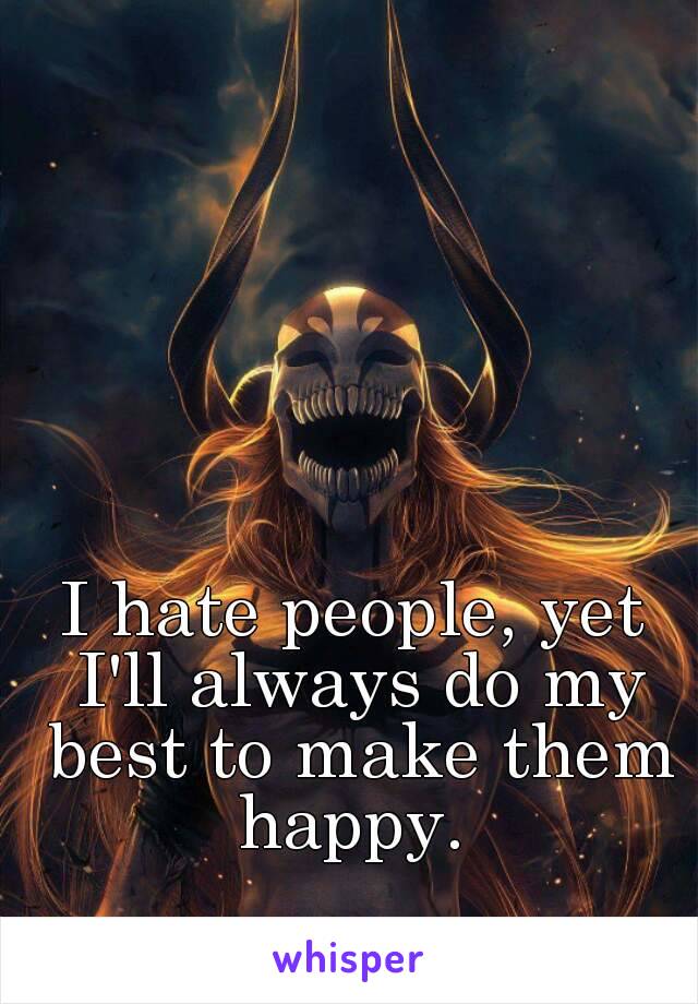 I hate people, yet I'll always do my best to make them happy. 