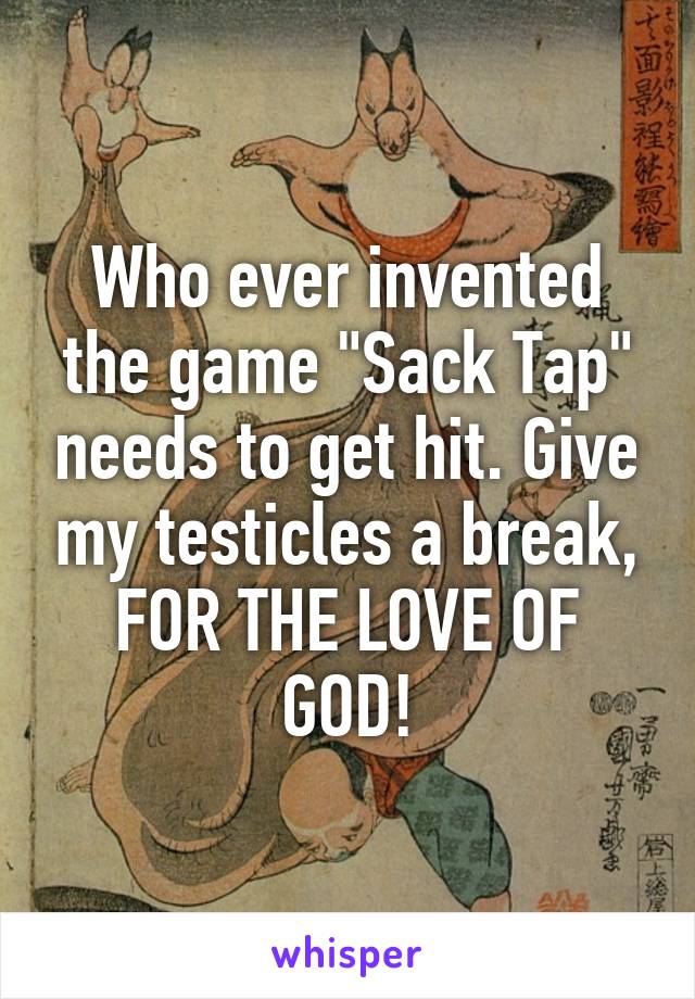Who ever invented the game "Sack Tap" needs to get hit. Give my testicles a break, FOR THE LOVE OF GOD!