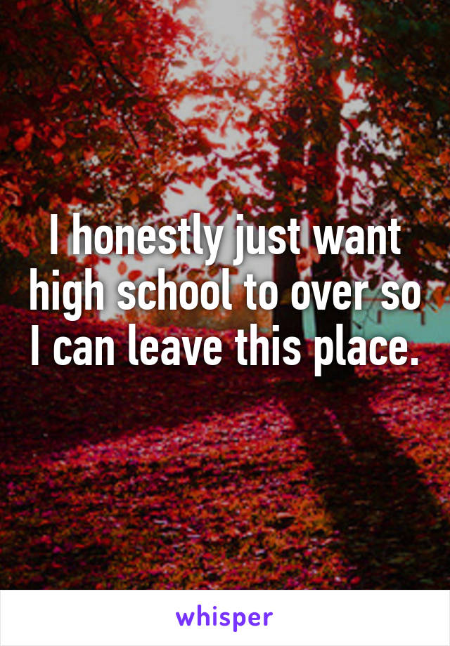 I honestly just want high school to over so I can leave this place. 