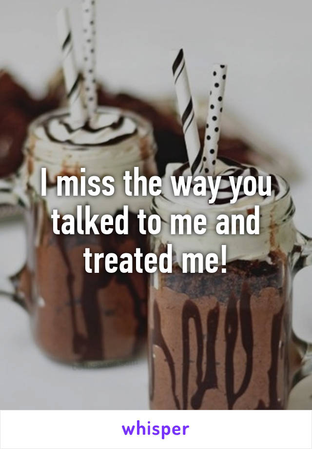I miss the way you talked to me and treated me!