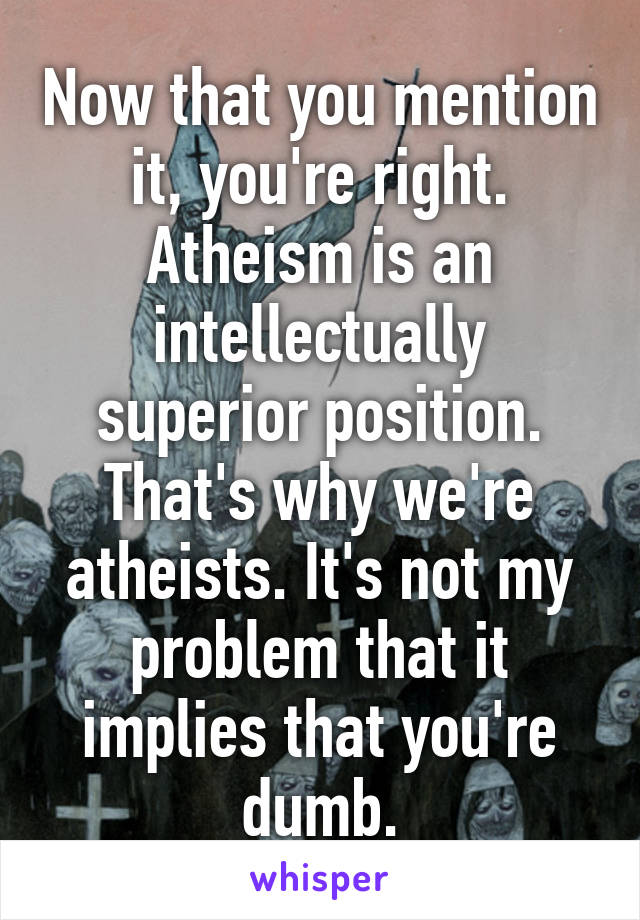Now that you mention it, you're right. Atheism is an intellectually superior position. That's why we're atheists. It's not my problem that it implies that you're dumb.