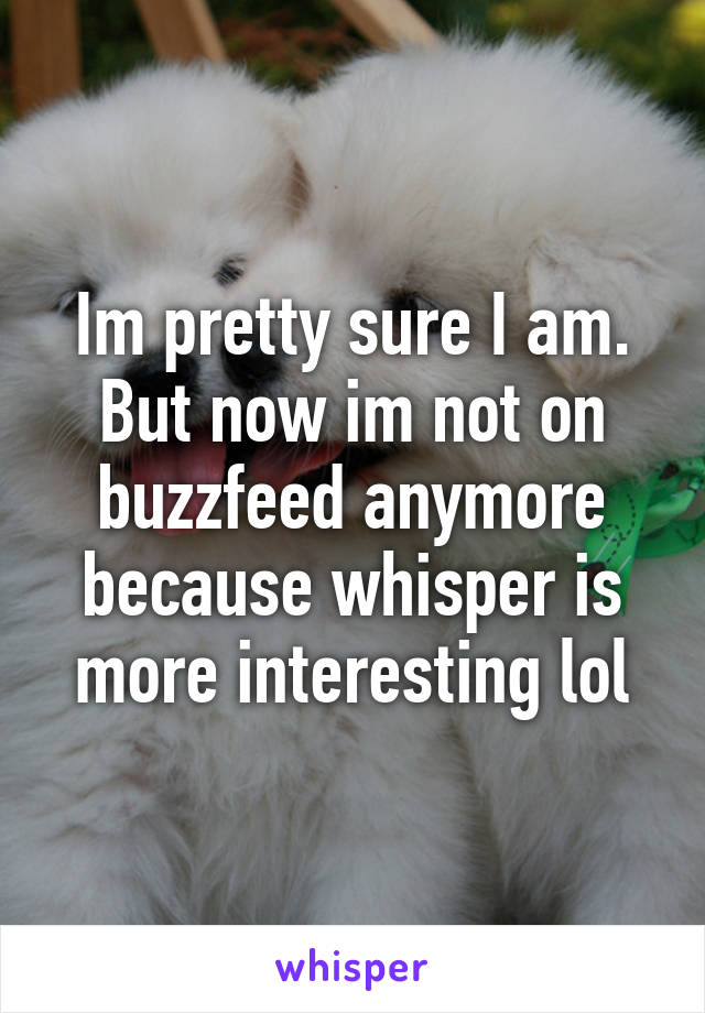 Im pretty sure I am. But now im not on buzzfeed anymore because whisper is more interesting lol