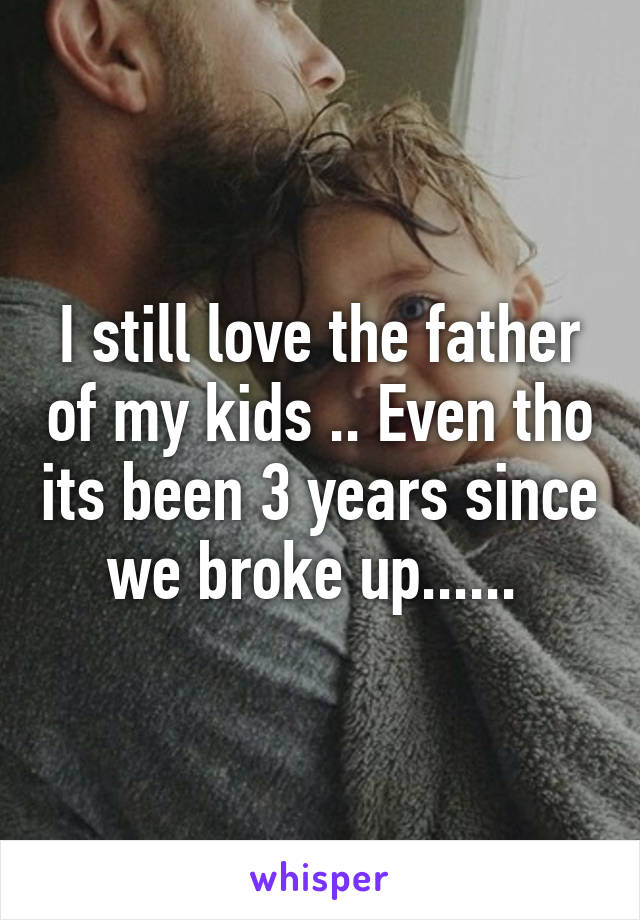 I still love the father of my kids .. Even tho its been 3 years since we broke up...... 