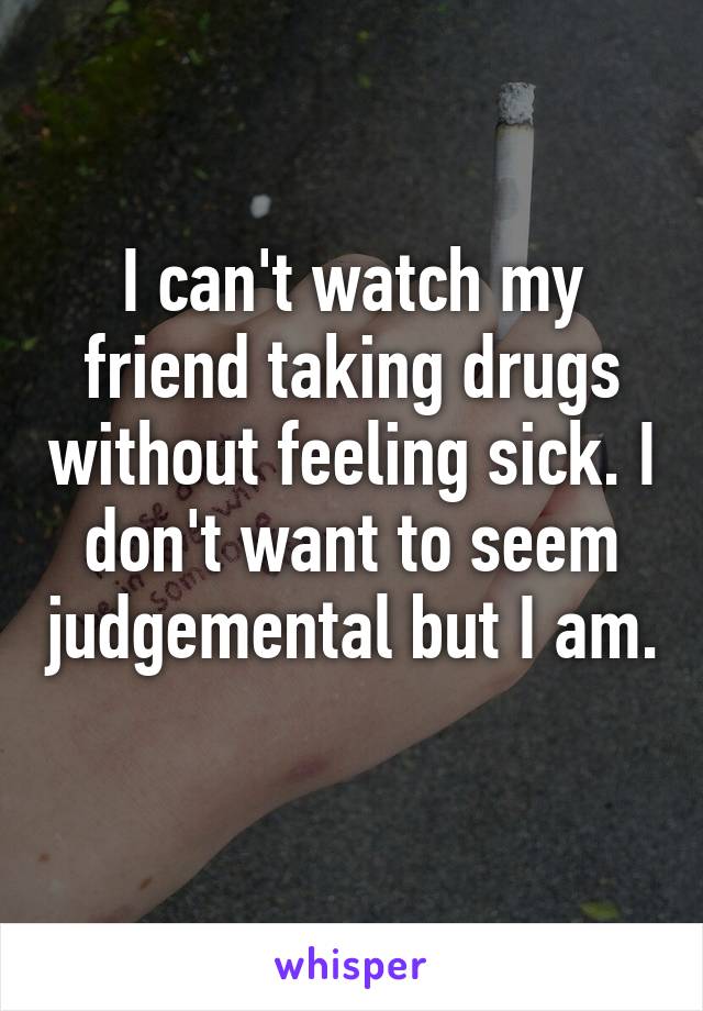 I can't watch my friend taking drugs without feeling sick. I don't want to seem judgemental but I am. 