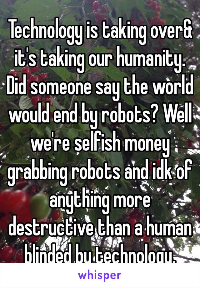 Technology is taking over& it's taking our humanity. Did someone say the world would end by robots? Well we're selfish money grabbing robots and idk of anything more destructive than a human blinded by technology. 