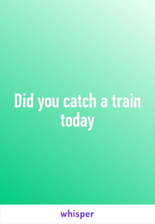 Did you catch a train today