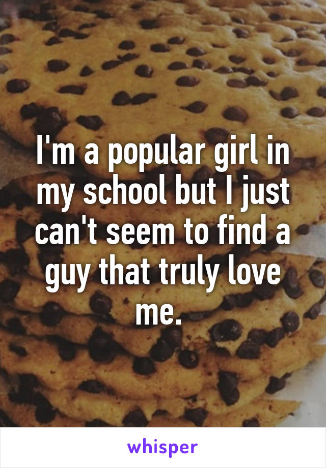 I'm a popular girl in my school but I just can't seem to find a guy that truly love me. 