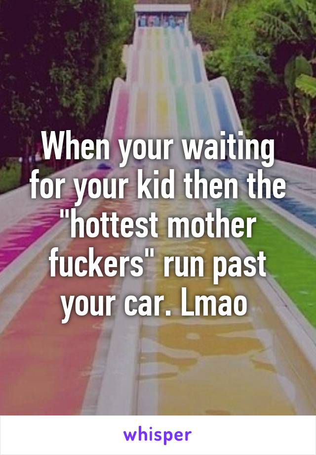 When your waiting for your kid then the "hottest mother fuckers" run past your car. Lmao 