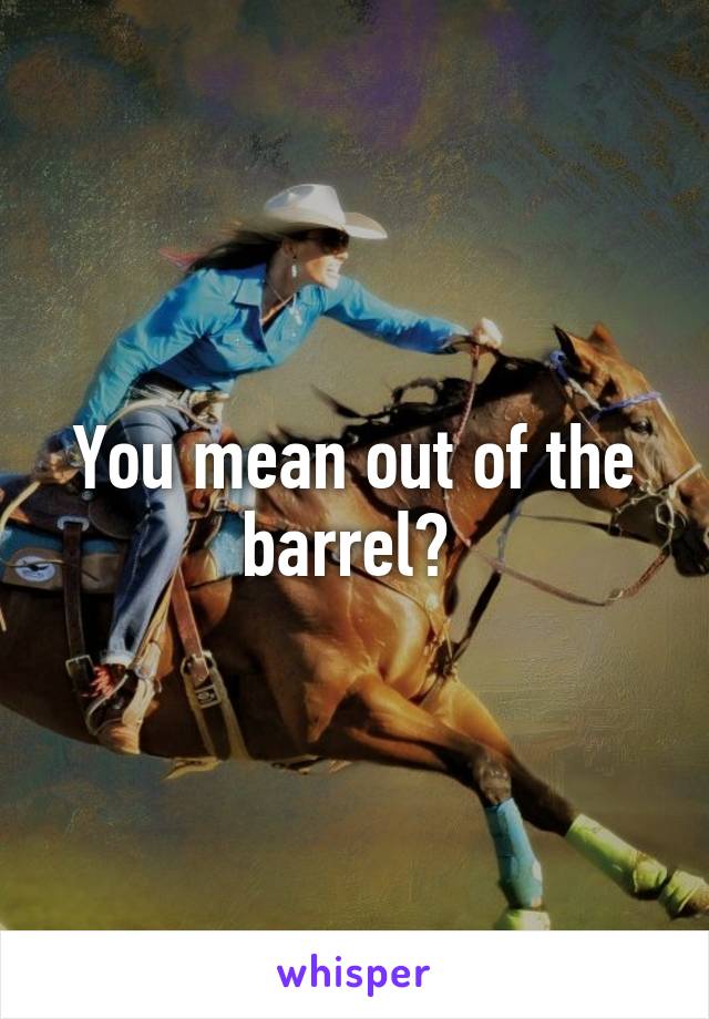 You mean out of the barrel? 