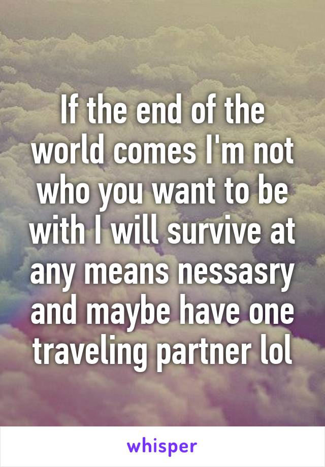 If the end of the world comes I'm not who you want to be with I will survive at any means nessasry and maybe have one traveling partner lol