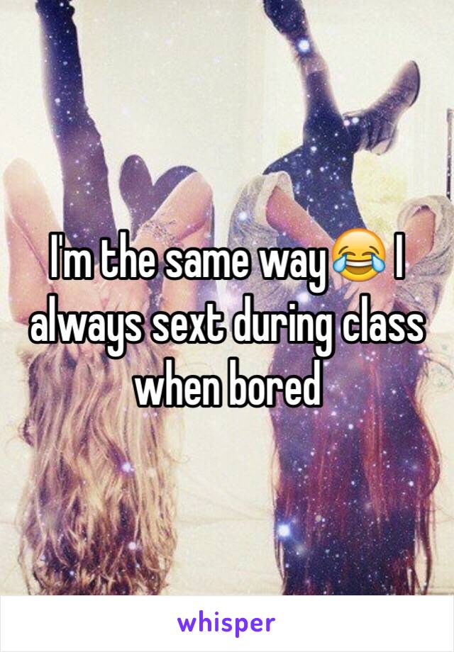 I'm the same way😂 I always sext during class when bored 