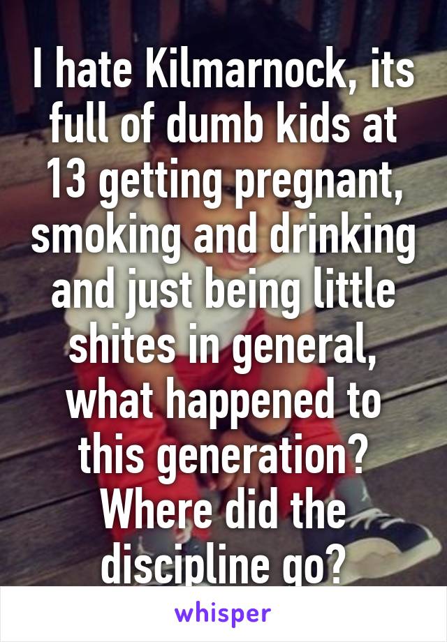 I hate Kilmarnock, its full of dumb kids at 13 getting pregnant, smoking and drinking and just being little shites in general, what happened to this generation? Where did the discipline go?
